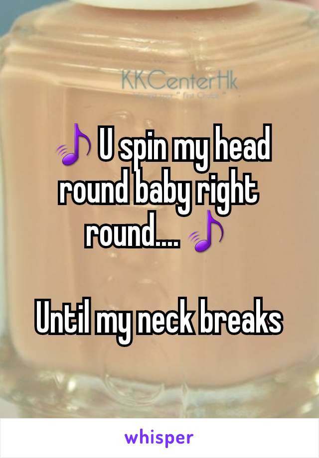 ðŸŽµU spin my head round baby right round....ðŸŽµ

Until my neck breaks