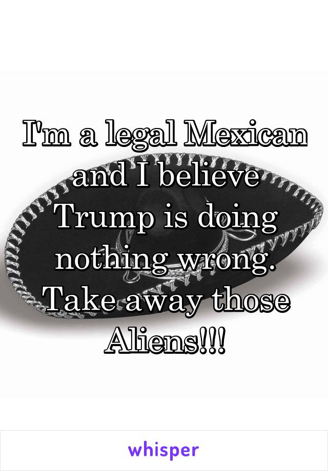 I'm a legal Mexican and I believe Trump is doing nothing wrong. Take away those Aliens!!!