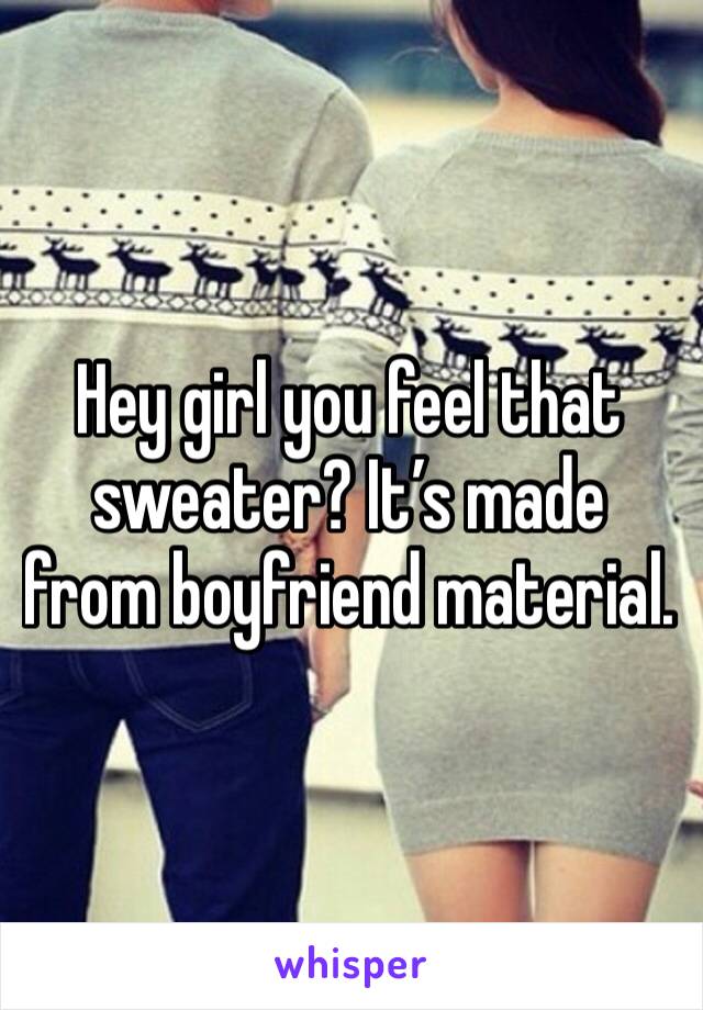 Hey girl you feel that sweater? It’s made from boyfriend material. 