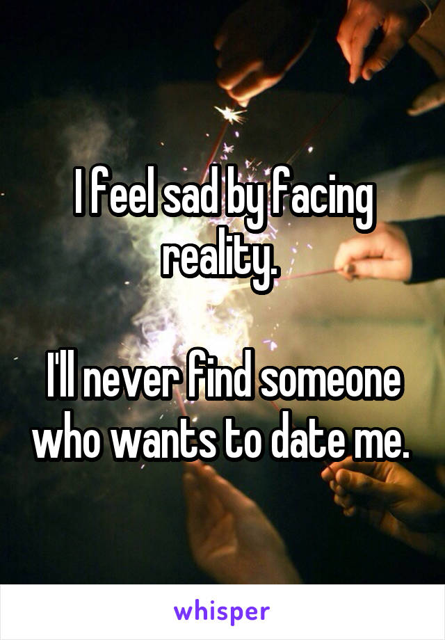 I feel sad by facing reality. 

I'll never find someone who wants to date me. 