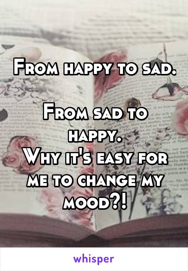 From happy to sad. 
From sad to happy.
Why it's easy for me to change my mood?!
