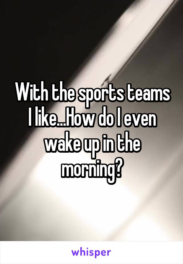 With the sports teams I like...How do I even wake up in the morning?