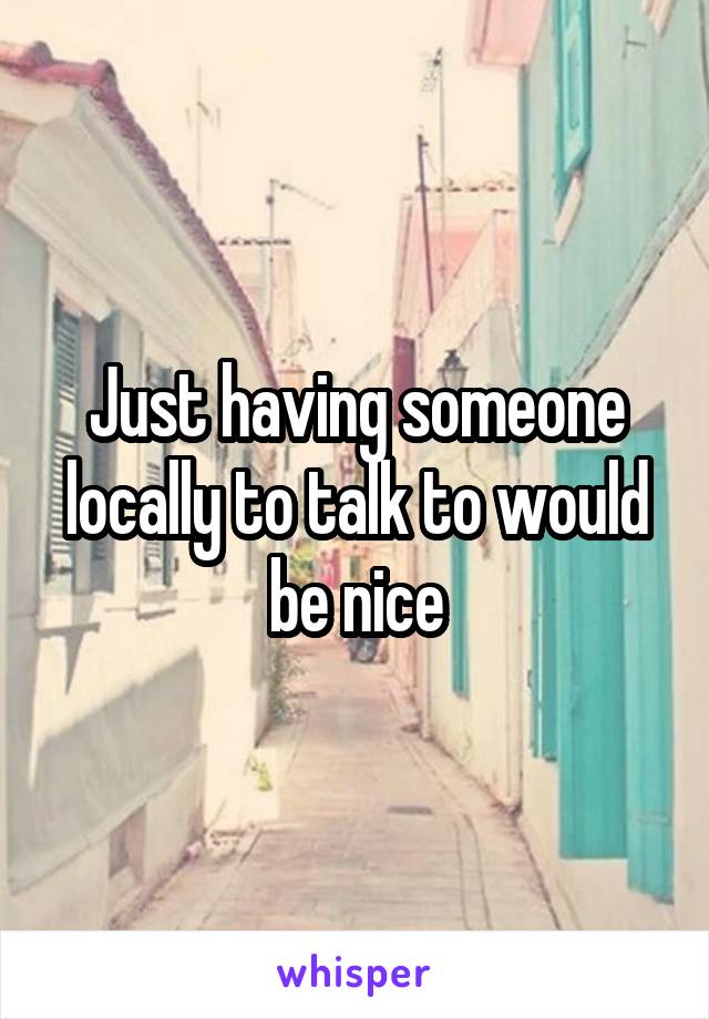 Just having someone locally to talk to would be nice