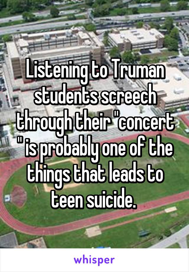 Listening to Truman students screech through their "concert " is probably one of the things that leads to teen suicide. 