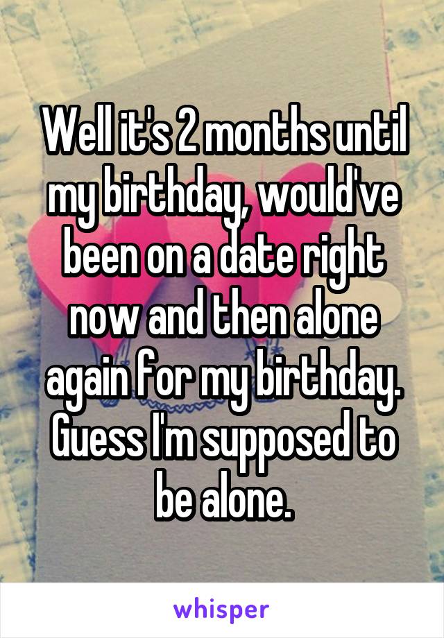 Well it's 2 months until my birthday, would've been on a date right now and then alone again for my birthday. Guess I'm supposed to be alone.