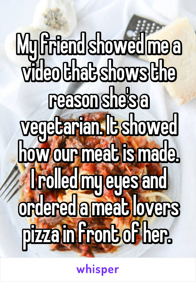 My friend showed me a video that shows the reason she's a vegetarian. It showed how our meat is made.
I rolled my eyes and ordered a meat lovers pizza in front of her. 