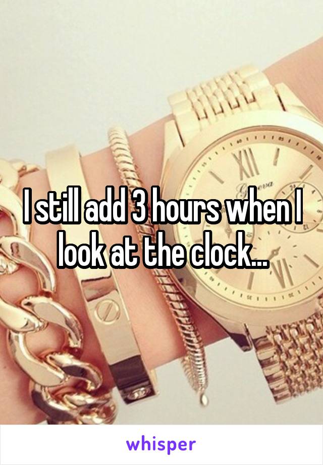 I still add 3 hours when I look at the clock...