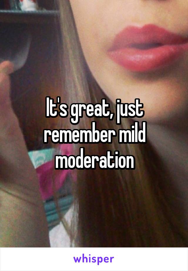 It's great, just remember mild moderation