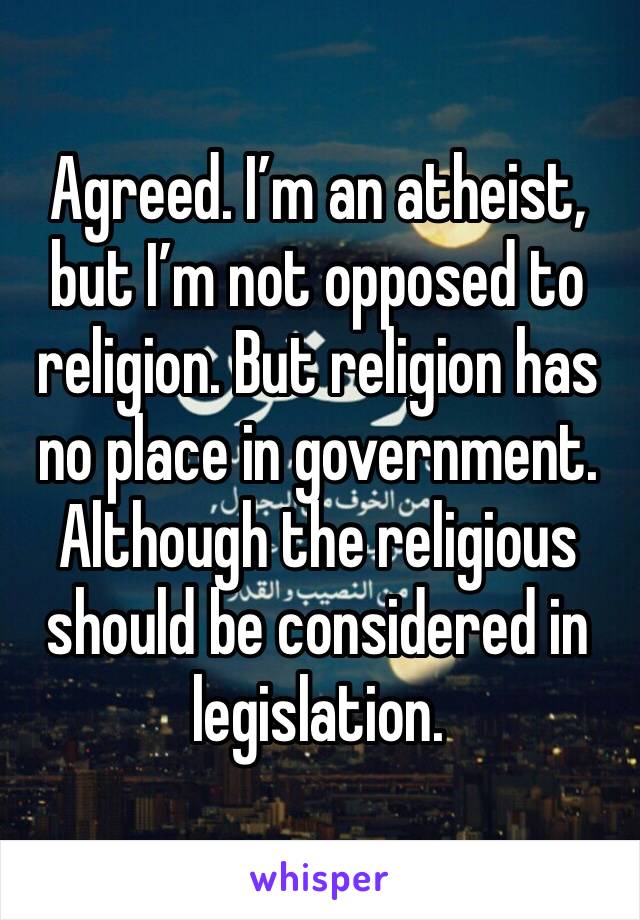 Agreed. I’m an atheist, but I’m not opposed to religion. But religion has no place in government. Although the religious should be considered in legislation.