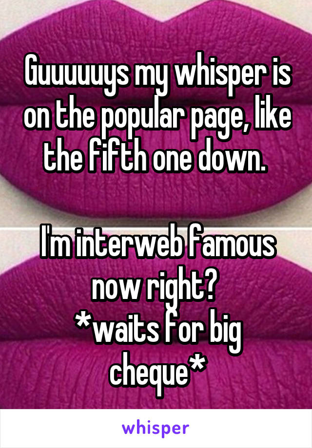 Guuuuuys my whisper is on the popular page, like the fifth one down. 

I'm interweb famous now right? 
*waits for big cheque*