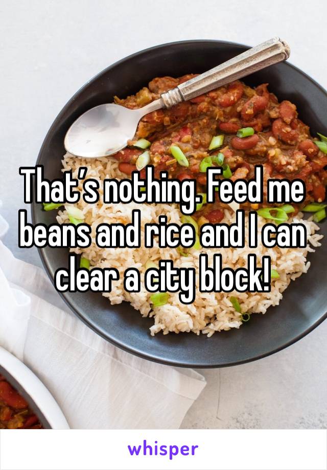 That’s nothing. Feed me beans and rice and I can clear a city block! 