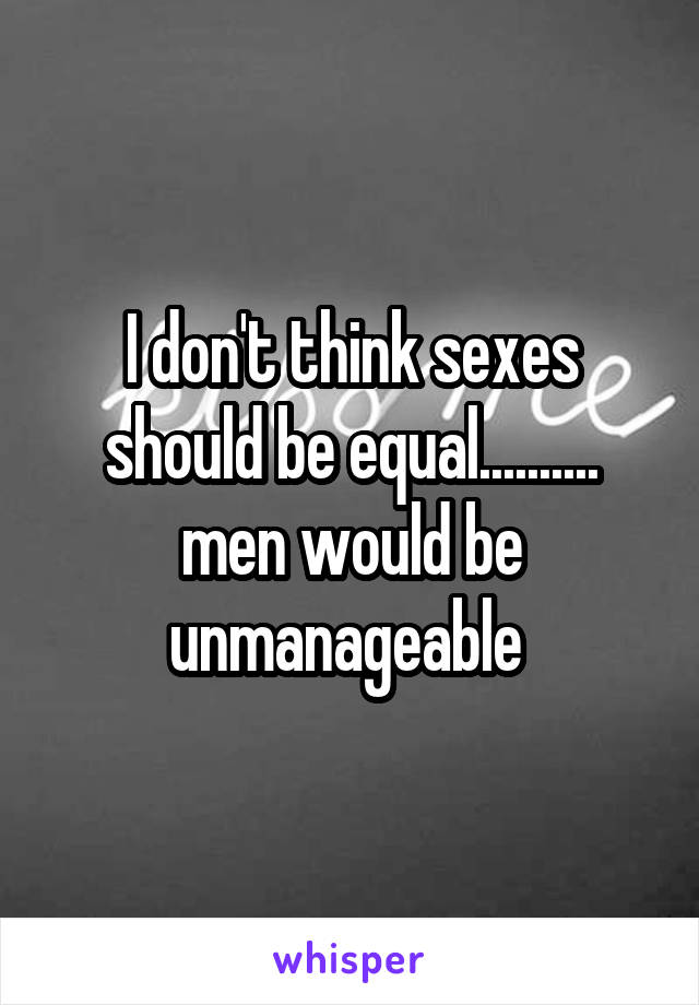 I don't think sexes should be equal.......... men would be unmanageable 