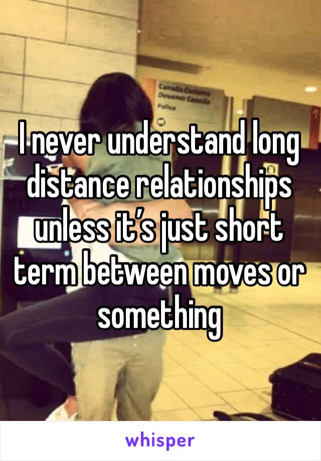 I never understand long distance relationships unless it’s just short term between moves or something 