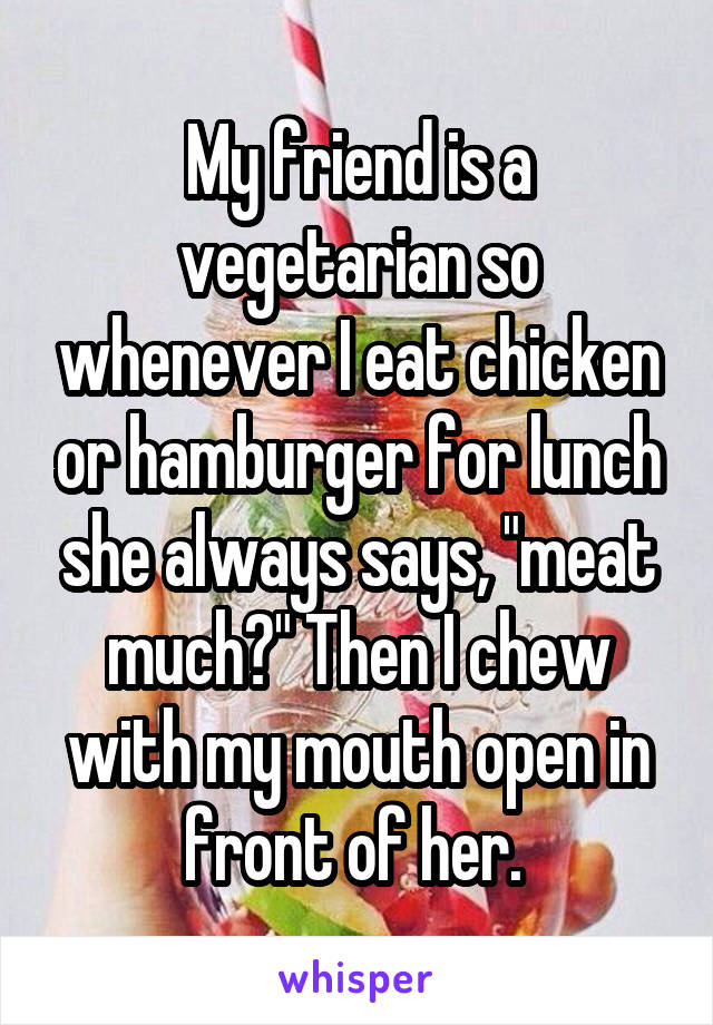 My friend is a vegetarian so whenever I eat chicken or hamburger for lunch she always says, "meat much?" Then I chew with my mouth open in front of her. 