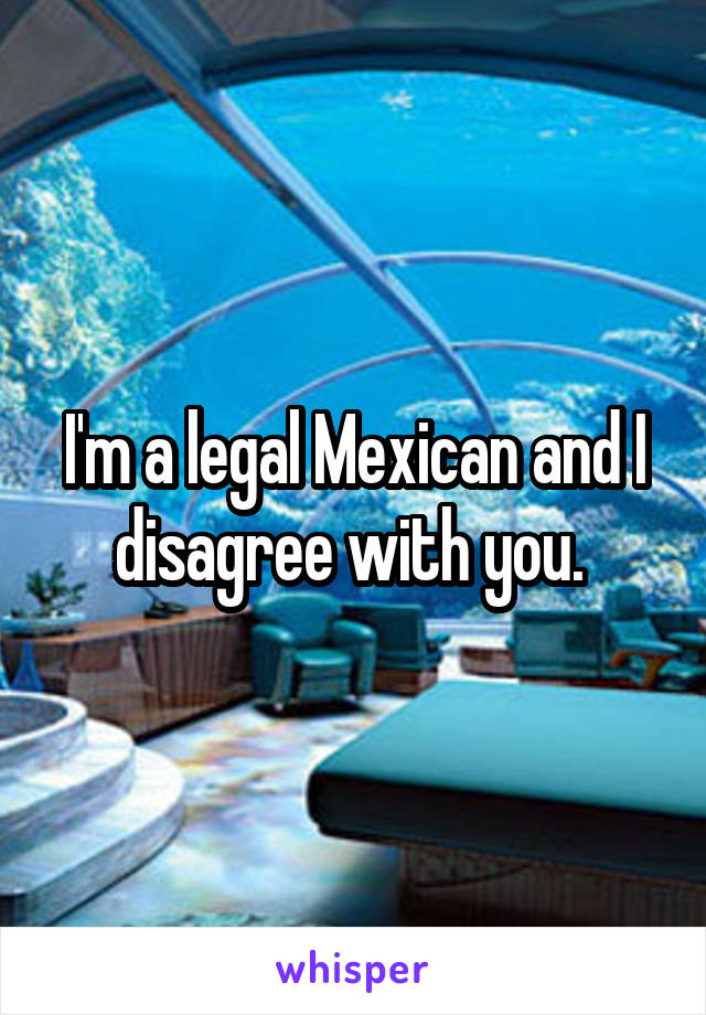 I'm a legal Mexican and I disagree with you. 