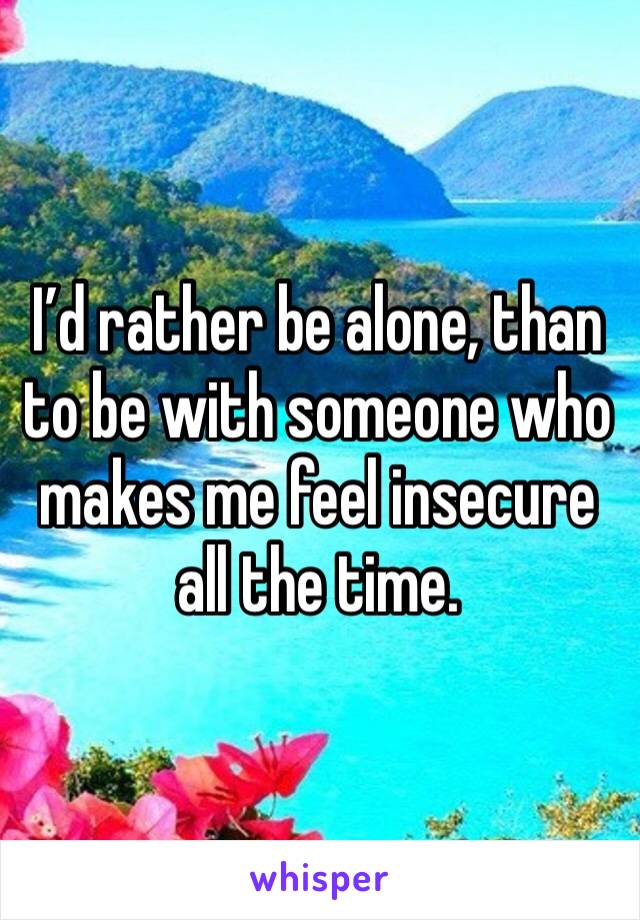 I’d rather be alone, than to be with someone who makes me feel insecure all the time.