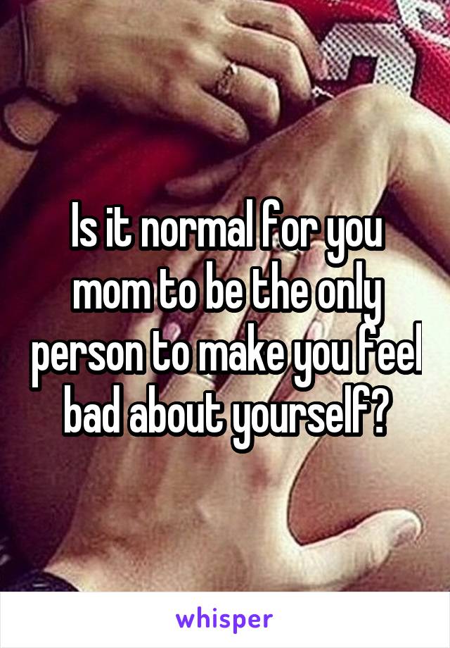 Is it normal for you mom to be the only person to make you feel bad about yourself?