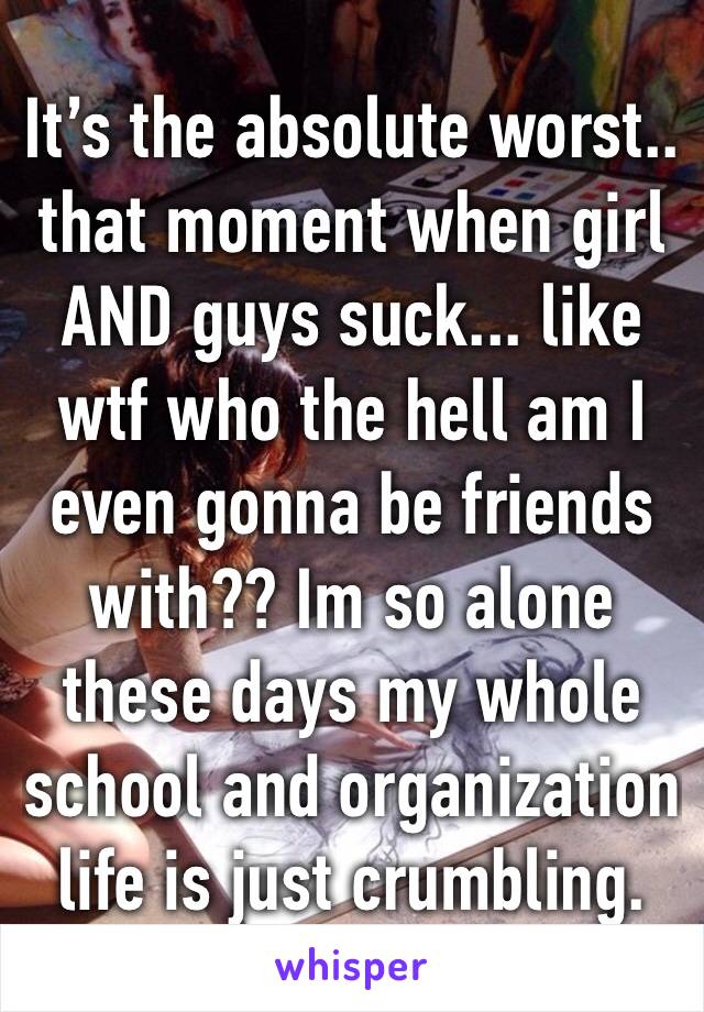 It’s the absolute worst.. that moment when girl AND guys suck... like wtf who the hell am I even gonna be friends with?? Im so alone these days my whole school and organization life is just crumbling.