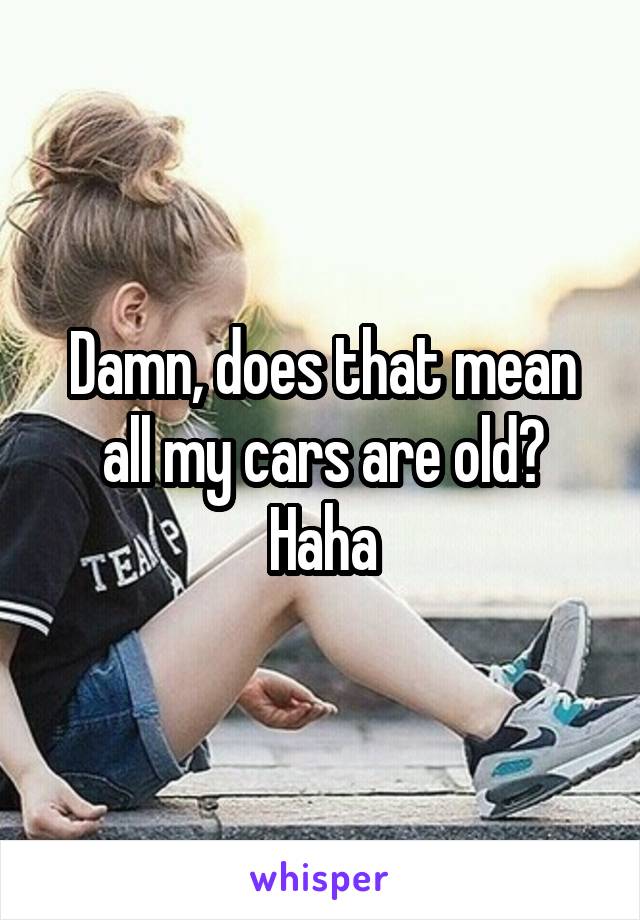 Damn, does that mean all my cars are old? Haha