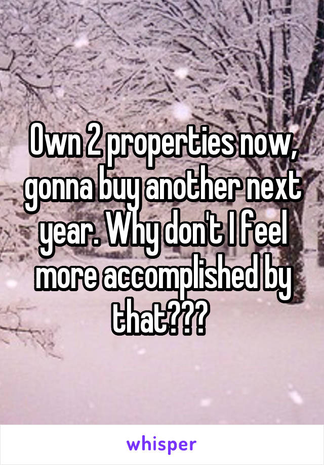 Own 2 properties now, gonna buy another next year. Why don't I feel more accomplished by that??? 