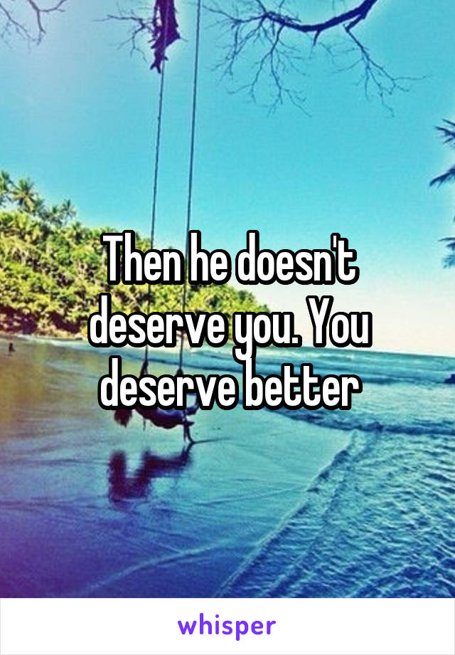 Then he doesn't deserve you. You deserve better