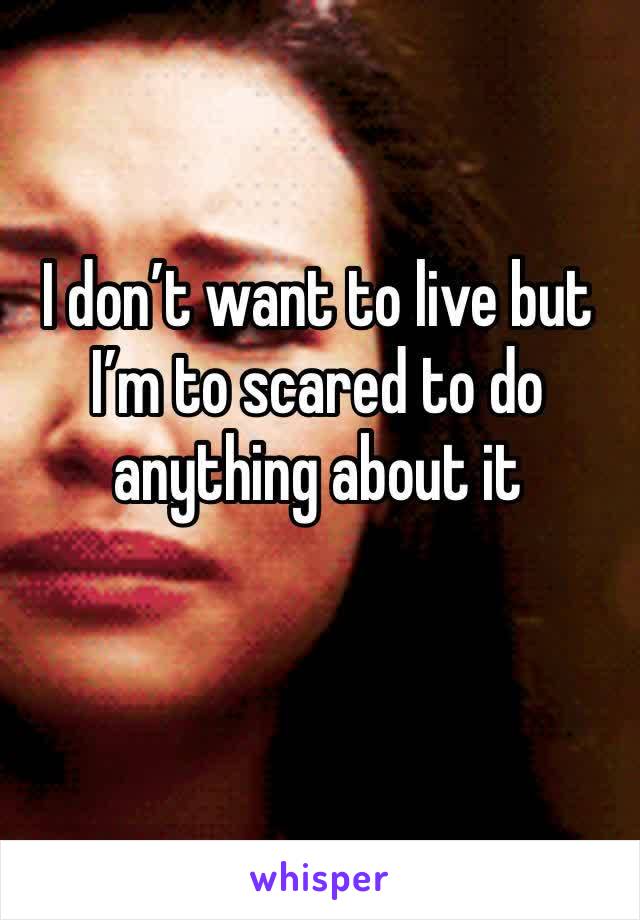 I don’t want to live but I’m to scared to do anything about it 