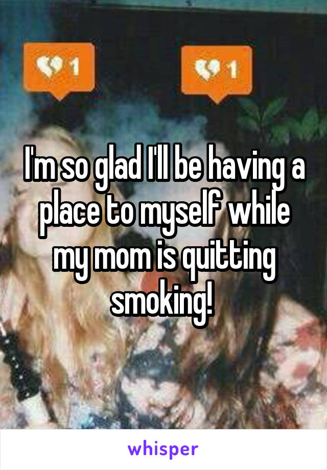I'm so glad I'll be having a place to myself while my mom is quitting smoking! 