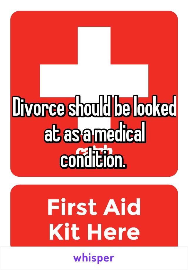 Divorce should be looked at as a medical condition. 
