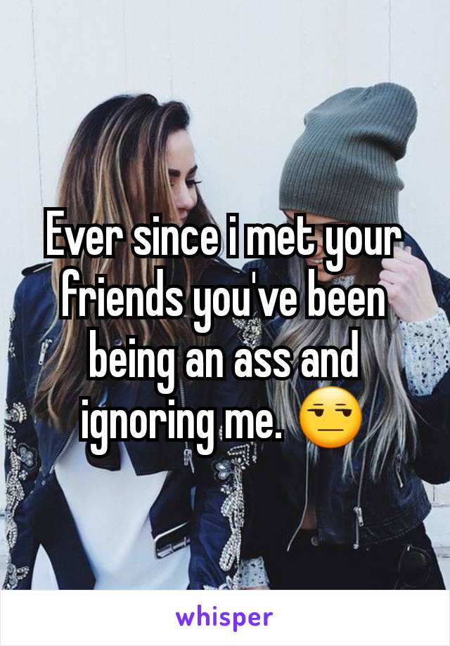 Ever since i met your friends you've been being an ass and ignoring me. ðŸ˜’