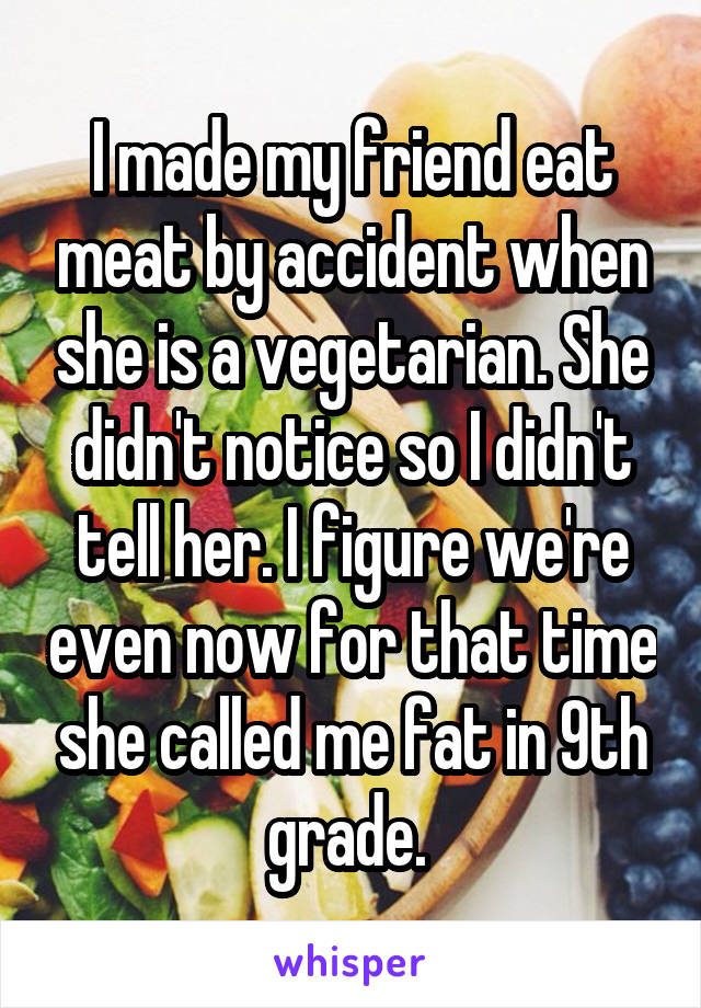 I made my friend eat meat by accident when she is a vegetarian. She didn't notice so I didn't tell her. I figure we're even now for that time she called me fat in 9th grade. 