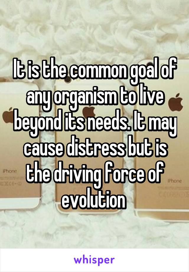 It is the common goal of any organism to live beyond its needs. It may cause distress but is the driving force of evolution 
