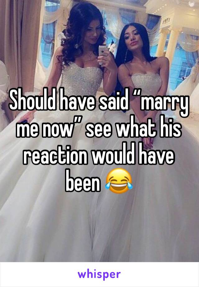 Should have said “marry me now” see what his reaction would have been 😂