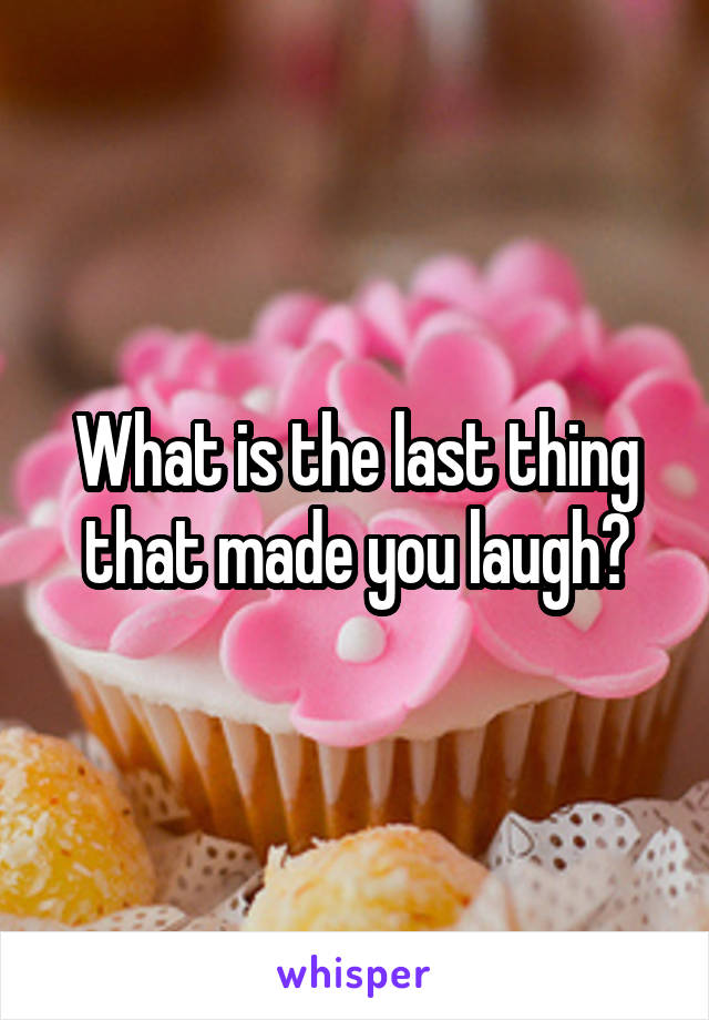 What is the last thing that made you laugh?