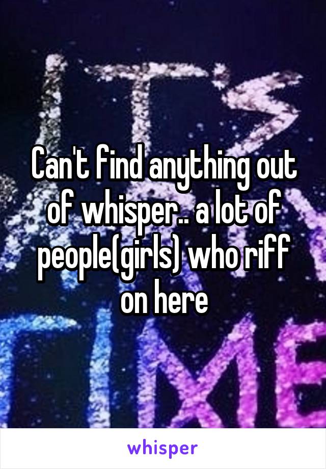 Can't find anything out of whisper.. a lot of people(girls) who riff on here