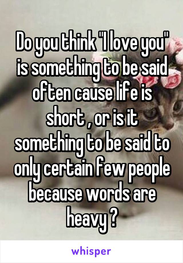 Do you think "I love you" is something to be said often cause life is short , or is it something to be said to only certain few people because words are heavy ?
