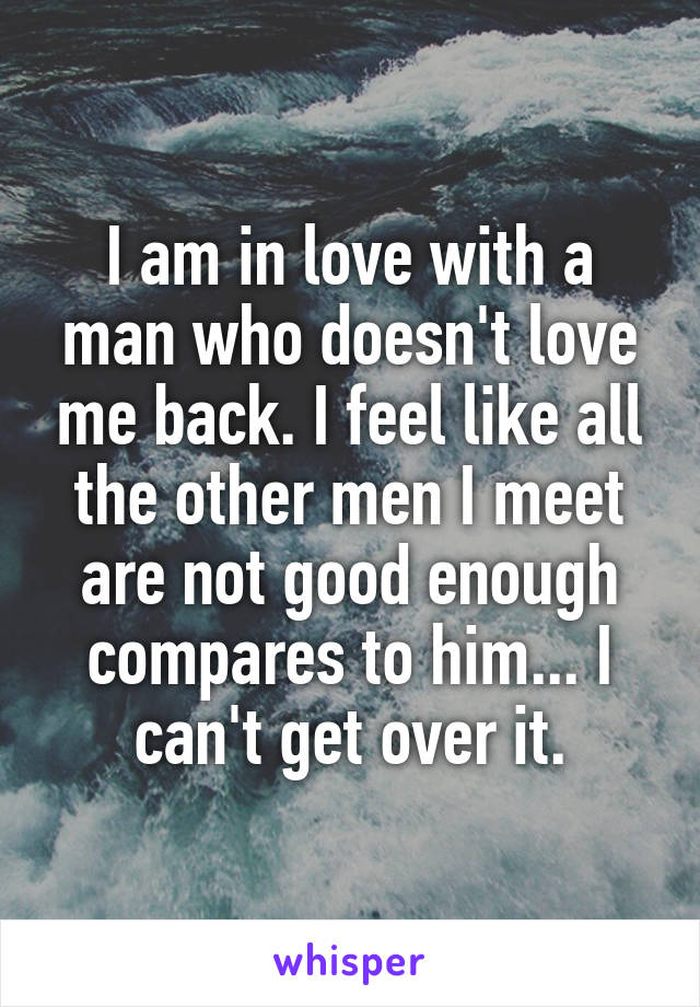 I am in love with a man who doesn't love me back. I feel like all the other men I meet are not good enough compares to him... I can't get over it.