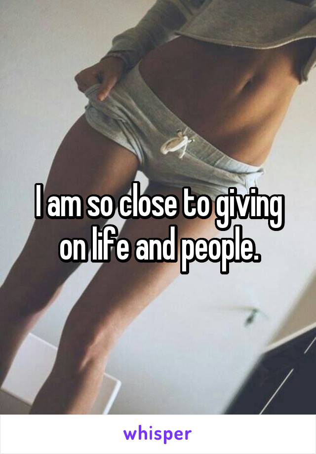 I am so close to giving on life and people.