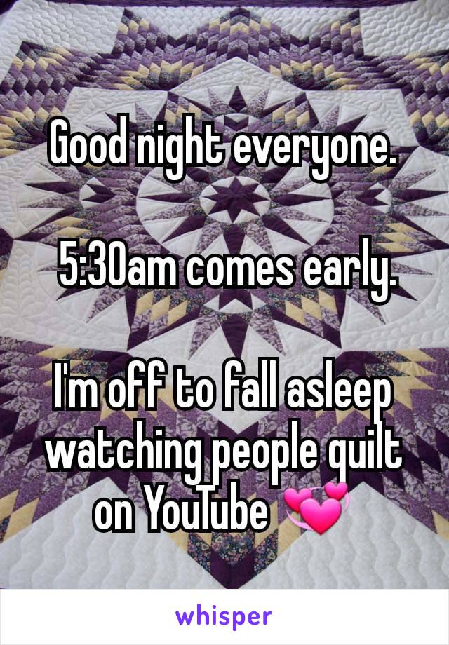 Good night everyone.

 5:30am comes early.

I'm off to fall asleep watching people quilt on YouTube ðŸ’ž