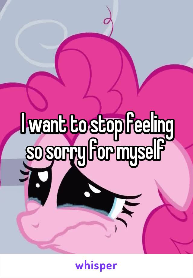 I want to stop feeling so sorry for myself 