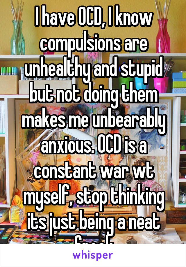 I have OCD, I know compulsions are unhealthy and stupid but not doing them makes me unbearably anxious. OCD is a constant war wt myself, stop thinking its just being a neat freak