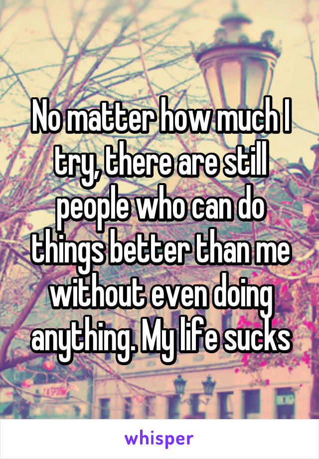 No matter how much I try, there are still people who can do things better than me without even doing anything. My life sucks