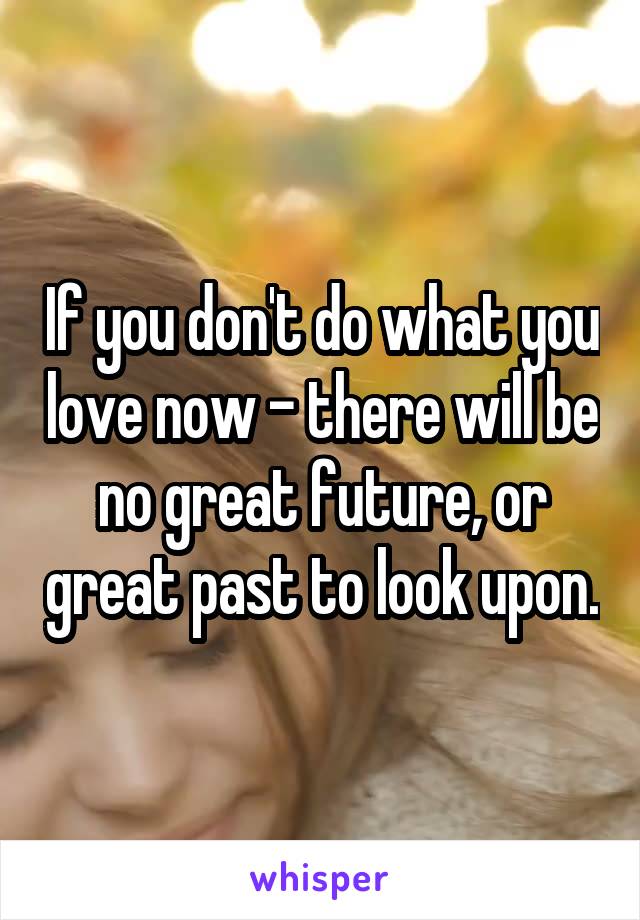 If you don't do what you love now - there will be no great future, or great past to look upon.