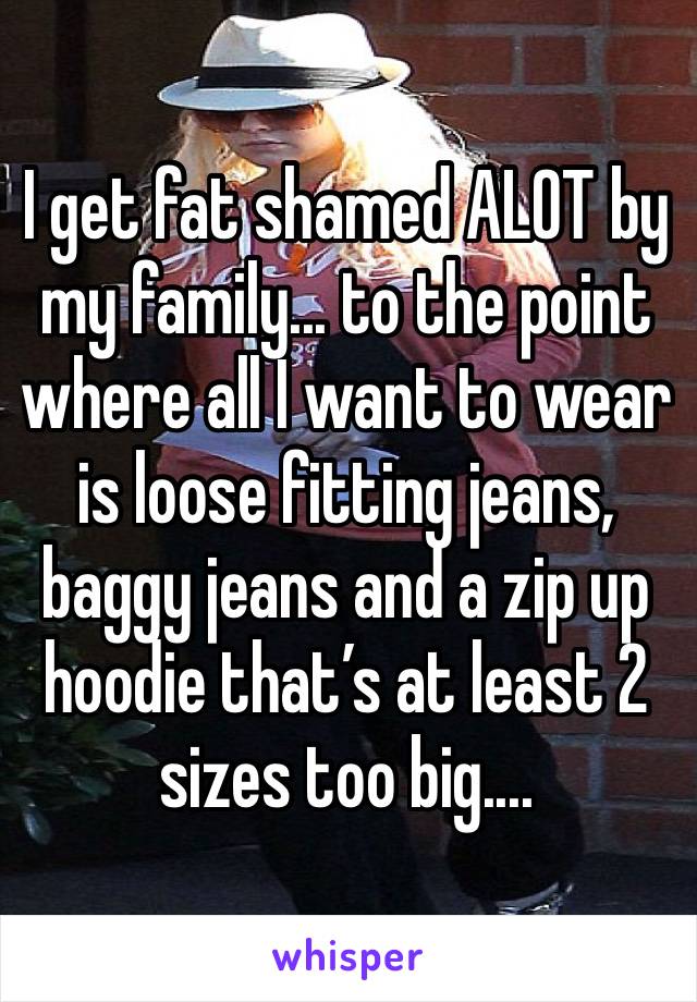I get fat shamed ALOT by my family... to the point where all I want to wear is loose fitting jeans, baggy jeans and a zip up hoodie that’s at least 2 sizes too big.... 