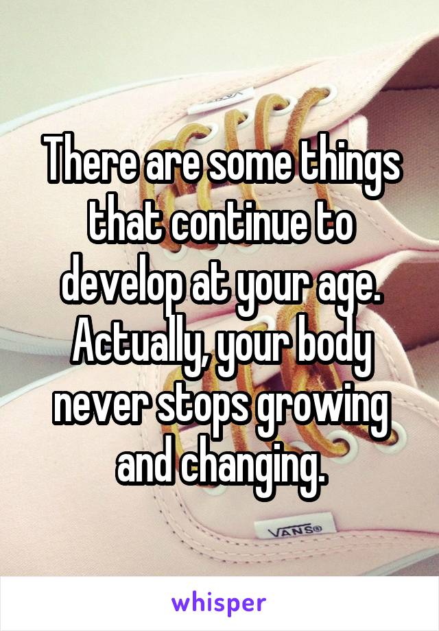 There are some things that continue to develop at your age. Actually, your body never stops growing and changing.