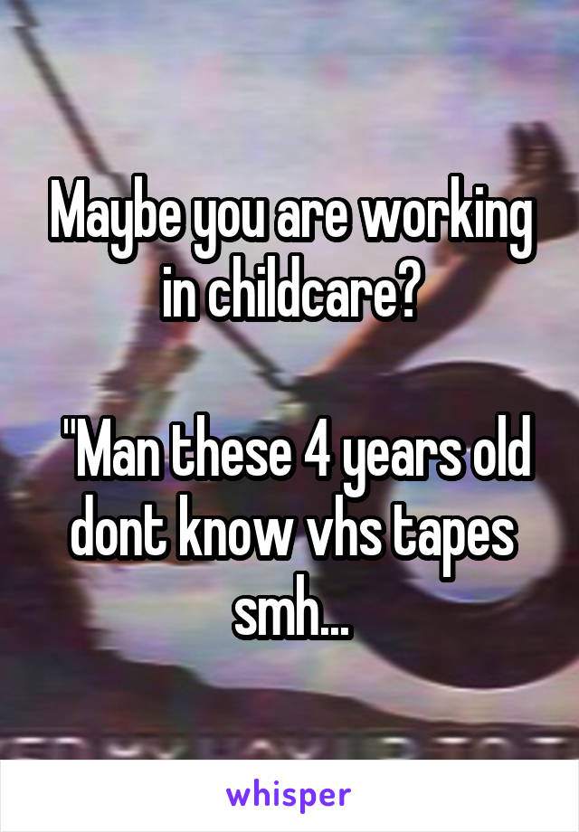 Maybe you are working in childcare?

 "Man these 4 years old dont know vhs tapes smh...