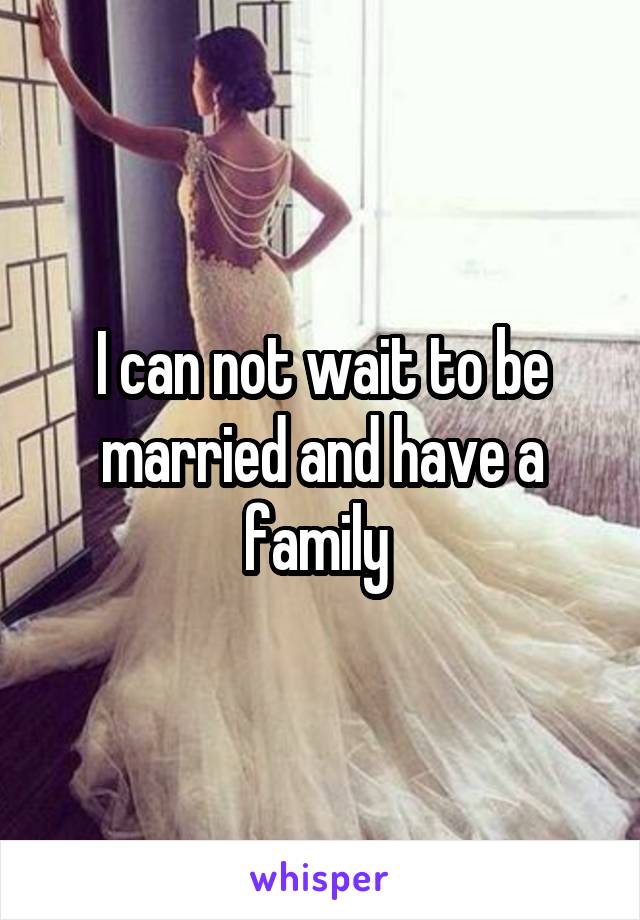 I can not wait to be married and have a family 