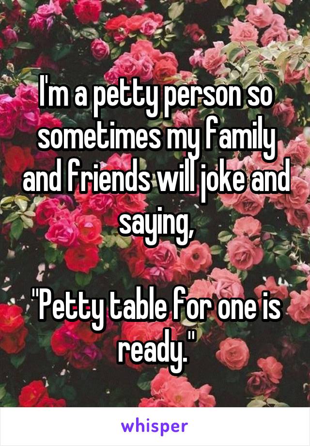 I'm a petty person so sometimes my family and friends will joke and saying,

"Petty table for one is ready."