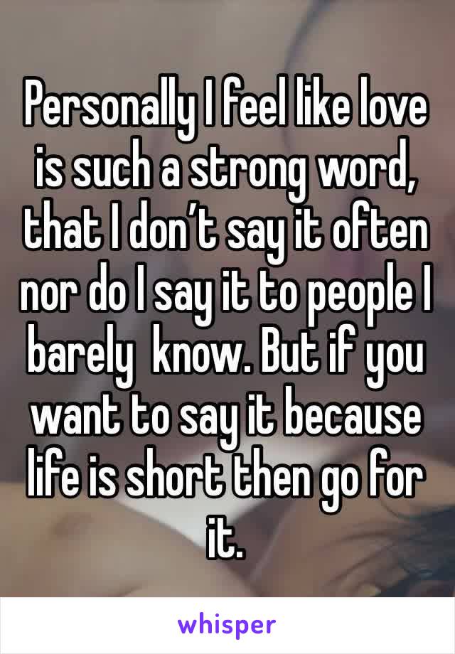 Personally I feel like love is such a strong word, that I don’t say it often nor do I say it to people I barely  know. But if you want to say it because life is short then go for it.