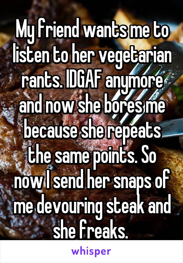 My friend wants me to listen to her vegetarian rants. IDGAF anymore and now she bores me because she repeats the same points. So now I send her snaps of me devouring steak and she freaks. 