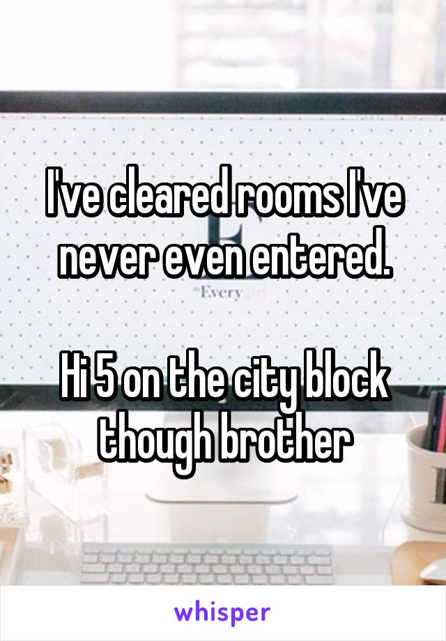 I've cleared rooms I've never even entered.

Hi 5 on the city block though brother